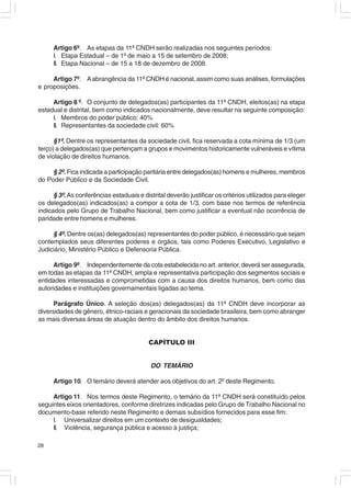 Artigo 6º. As etapas da 11ª CNDH serão realizadas nos seguintes períodos:
     I. Etapa Estadual – de 1º de maio a 15 de setembro de 2008;
     II. Etapa Nacional – de 15 a 18 de dezembro de 2008.

     Artigo 7º. A abrangência da 11ª CNDH é nacional, assim como suas análises, formulações
e proposições.

     Artigo 8 º. O conjunto de delegados(as) participantes da 11ª CNDH, eleitos(as) na etapa
estadual e distrital, bem como indicados nacionalmente, deve resultar na seguinte composição:
     I. Membros do poder público: 40%
     II. Representantes da sociedade civil: 60%

      §1º. Dentre os representantes da sociedade civil, fica reservada a cota mínima de 1/3 (um
terço) a delegados(as) que pertençam a grupos e movimentos historicamente vulneráveis e vítima
de violação de direitos humanos.

     § 2º. Fica indicada a participação paritária entre delegados(as) homens e mulheres, membros
do Poder Público e da Sociedade Civil.

      § 3º. As conferências estaduais e distrital deverão justificar os critérios utilizados para eleger
os delegados(as) indicados(as) a compor a cota de 1/3, com base nos termos de referência
indicados pelo Grupo de Trabalho Nacional, bem como justificar a eventual não ocorrência de
paridade entre homens e mulheres.

     § 4º. Dentre os(as) delegados(as) representantes do poder público, é necessário que sejam
contemplados seus diferentes poderes e órgãos, tais como Poderes Executivo, Legislativo e
Judiciário, Ministério Público e Defensoria Pública.

     Artigo 9º. Independentemente da cota estabelecida no art. anterior, deverá ser assegurada,
em todas as etapas da 11ª CNDH, ampla e representativa participação dos segmentos sociais e
entidades interessadas e comprometidas com a causa dos direitos humanos, bem como das
autoridades e instituições governamentais ligadas ao tema.

      Parágrafo Único. A seleção dos(as) delegados(as) da 11ª CNDH deve incorporar as
diversidades de gênero, étnico-raciais e geracionais da sociedade brasileira, bem como abranger
as mais diversas áreas de atuação dentro do âmbito dos direitos humanos.


                                           CAPÍTULO III


                                           DO TEMÁRIO

     Artigo 10. O temário deverá atender aos objetivos do art. 2º deste Regimento.

     Artigo 11. Nos termos deste Regimento, o temário da 11ª CNDH será constituído pelos
seguintes eixos orientadores, conforme diretrizes indicadas pelo Grupo de Trabalho Nacional no
documento-base referido neste Regimento e demais subsídios fornecidos para esse fim:
     I. Universalizar direitos em um contexto de desigualdades;
     II. Violência, segurança pública e acesso à justiça;

28
 