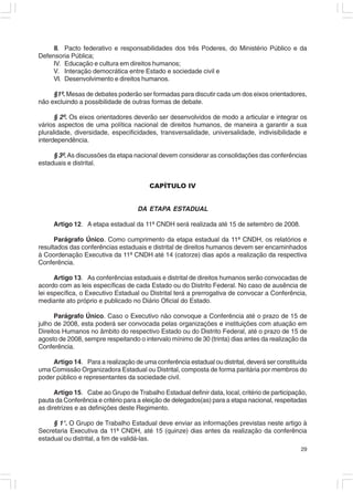 III. Pacto federativo e responsabilidades dos três Poderes, do Ministério Público e da
Defensoria Pública;
    IV. Educação e cultura em direitos humanos;
    V. Interação democrática entre Estado e sociedade civil e
    VI. Desenvolvimento e direitos humanos.

     §1º. Mesas de debates poderão ser formadas para discutir cada um dos eixos orientadores,
não excluindo a possibilidade de outras formas de debate.

      § 2º. Os eixos orientadores deverão ser desenvolvidos de modo a articular e integrar os
vários aspectos de uma política nacional de direitos humanos, de maneira a garantir a sua
pluralidade, diversidade, especificidades, transversalidade, universalidade, indivisibilidade e
interdependência.

     § 3º. As discussões da etapa nacional devem considerar as consolidações das conferências
estaduais e distrital.


                                        CAPÍTULO IV


                                    DA ETAPA ESTADUAL

     Artigo 12. A etapa estadual da 11ª CNDH será realizada até 15 de setembro de 2008.

      Parágrafo Único. Como cumprimento da etapa estadual da 11ª CNDH, os relatórios e
resultados das conferências estaduais e distrital de direitos humanos devem ser encaminhados
à Coordenação Executiva da 11ª CNDH até 14 (catorze) dias após a realização da respectiva
Conferência.

      Artigo 13. As conferências estaduais e distrital de direitos humanos serão convocadas de
acordo com as leis específicas de cada Estado ou do Distrito Federal. No caso de ausência de
lei específica, o Executivo Estadual ou Distrital terá a prerrogativa de convocar a Conferência,
mediante ato próprio e publicado no Diário Oficial do Estado.

      Parágrafo Único. Caso o Executivo não convoque a Conferência até o prazo de 15 de
julho de 2008, esta poderá ser convocada pelas organizações e instituições com atuação em
Direitos Humanos no âmbito do respectivo Estado ou do Distrito Federal, até o prazo de 15 de
agosto de 2008, sempre respeitando o intervalo mínimo de 30 (trinta) dias antes da realização da
Conferência.

    Artigo 14. Para a realização de uma conferência estadual ou distrital, deverá ser constituída
uma Comissão Organizadora Estadual ou Distrital, composta de forma paritária por membros do
poder público e representantes da sociedade civil.

      Artigo 15. Cabe ao Grupo de Trabalho Estadual definir data, local, critério de participação,
pauta da Conferência e critério para a eleição de delegados(as) para a etapa nacional, respeitadas
as diretrizes e as definições deste Regimento.

     § 1°. O Grupo de Trabalho Estadual deve enviar as informações previstas neste artigo à
Secretaria Executiva da 11ª CNDH, até 15 (quinze) dias antes da realização da conferência
estadual ou distrital, a fim de validá-las.
                                                                                               29
 