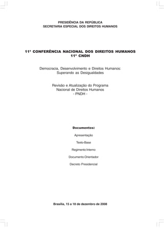 PRESIDÊNCIA DA REPÚBLICA
       SECRETARIA ESPECIAL DOS DIREITOS HUMANOS




11ª CONFERÊNCIA NACIONAL DOS DIREITOS HUMANOS
                   11ª CNDH


     Democracia, Desenvolvimento e Direitos Humanos:
              Superando as Desigualdades


            Revisão e Atualização do Programa
              Nacional de Direitos Humanos
                         - PNDH -




                         Documentos:

                          Apresentação

                           Texto-Base

                        Regimento Interno

                      Documento Orientador

                       Decreto Presidencial




            Brasília, 15 a 18 de dezembro de 2008
 