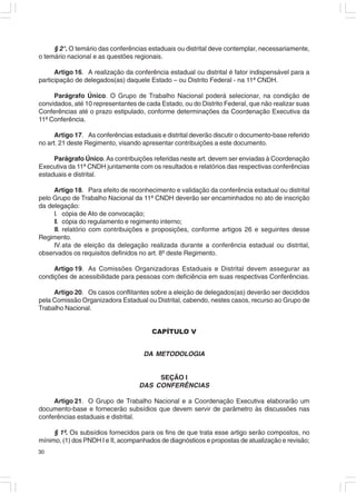 § 2°. O temário das conferências estaduais ou distrital deve contemplar, necessariamente,
o temário nacional e as questões regionais.

      Artigo 16. A realização da conferência estadual ou distrital é fator indispensável para a
participação de delegados(as) daquele Estado – ou Distrito Federal - na 11ª CNDH.

     Parágrafo Único. O Grupo de Trabalho Nacional poderá selecionar, na condição de
convidados, até 10 representantes de cada Estado, ou do Distrito Federal, que não realizar suas
Conferências até o prazo estipulado, conforme determinações da Coordenação Executiva da
11ª Conferência.

      Artigo 17. As conferências estaduais e distrital deverão discutir o documento-base referido
no art. 21 deste Regimento, visando apresentar contribuições a este documento.

     Parágrafo Único. As contribuições referidas neste art. devem ser enviadas à Coordenação
Executiva da 11ª CNDH juntamente com os resultados e relatórios das respectivas conferências
estaduais e distrital.

     Artigo 18. Para efeito de reconhecimento e validação da conferência estadual ou distrital
pelo Grupo de Trabalho Nacional da 11ª CNDH deverão ser encaminhados no ato de inscrição
da delegação:
     I. cópia de Ato de convocação;
     II. cópia do regulamento e regimento interno;
     III. relatório com contribuições e proposições, conforme artigos 26 e seguintes desse
Regimento.
     IV. ata de eleição da delegação realizada durante a conferência estadual ou distrital,
observados os requisitos definidos no art. 8º deste Regimento.

     Artigo 19. As Comissões Organizadoras Estaduais e Distrital devem assegurar as
condições de acessibilidade para pessoas com deficiência em suas respectivas Conferências.

     Artigo 20. Os casos conflitantes sobre a eleição de delegados(as) deverão ser decididos
pela Comissão Organizadora Estadual ou Distrital, cabendo, nestes casos, recurso ao Grupo de
Trabalho Nacional.


                                        CAPÍTULO V


                                     DA METODOLOGIA


                                        SEÇÃO I
                                   DAS CONFERÊNCIAS

     Artigo 21. O Grupo de Trabalho Nacional e a Coordenação Executiva elaborarão um
documento-base e fornecerão subsídios que devem servir de parâmetro às discussões nas
conferências estaduais e distrital.

     § 1º. Os subsídios fornecidos para os fins de que trata esse artigo serão compostos, no
mínimo, (1) dos PNDH I e II, acompanhados de diagnósticos e propostas de atualização e revisão;
30
 