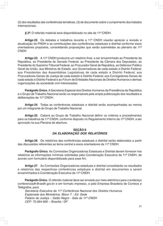 (2) dos resultados das conferências temáticas; (3) de documento sobre o cumprimento dos tratados
internacionais.

     § 2º. O referido material será disponibilizado no site da 11ª CNDH.

      Artigo 22. Os debates e trabalhos durante a 11ª CNDH visarão apreciar a revisão e
atualização do PNDH e as contribuições das conferências estaduais e distrital conforme eixos
orientadores propostos, consolidando proposições que serão submetidas ao plenário da 11ª
CNDH.

     Artigo 23. A 11ª CNDH produzirá um relatório final, a ser encaminhado ao Presidente da
República, ao Presidente do Senado Federal, ao Presidente da Câmara dos Deputados, ao
Presidente do Supremo Tribunal Federal, ao Procurador Geral da República, ao Defensor Público
Geral da União, aos Ministros de Estado; aos Governadores de cada estado e Distrito Federal;
aos Presidentes das Assembléias Legislativas de cada estado e Distrito Federal; aos
Procuradores Gerais de Justiça de cada estado e Distrito Federal; aos Corregedores Gerais de
cada estado e Distrito Federal e ao Fórum de Entidades Nacionais de Direitos Humanos e demais
organizações da sociedade civil interessadas.

      Parágrafo Único. A Secretaria Especial dos Direitos Humanos da Presidência da República
e o Grupo de Trabalho Nacional serão os responsáveis pela ampla publicização dos resultados e
deliberações da 11ª CNDH.

     Artigo 24. Todas as conferências estaduais e distrital serão acompanhadas ao menos
por um integrante do Grupo de Trabalho Nacional.

     Artigo 25. Caberá ao Grupo de Trabalho Nacional definir os critérios e procedimentos
para os trabalhos da 11ª CNDH, conforme disposto no Regulamento Interno da 11ª CNDH, a ser
aprovado na sua Plenária de abertura.

                                    SEÇÃO II
                          DA ELABORAÇÃO DOS RELATÓRIOS

     Artigo 26. Os relatórios das conferências estaduais e distrital serão elaborados a partir
das discussões referentes ao tema central e eixos orientadores da 11ª CNDH.

      Parágrafo Único. As Comissões Organizadoras Estaduais e Distrital devem fornecer nos
relatórios as informações mínimas solicitadas pela Coordenação Executiva da 11ª CNDH, de
acordo com formulário disponibilizado para esse fim.

     Artigo 27. As Comissões Organizadoras estaduais e distrital consolidarão os resultados
e relatórios das respectivas conferências estaduais e distrital em documentos a serem
encaminhados à Coordenação Executiva da 11ª CNDH.

     Parágrafo Único. O referido material deve ser enviado por meio eletrônico para o endereço
conferenciadh@sedh.gov.br e em formato impresso, e pela Empresa Brasileira de Correios e
Telégrafos, para:
     Secretaria Executiva da 11ª Conferência Nacional dos Direitos Humanos
     Esplanada dos Ministérios, Bloco T - Ed. Sede
     Palácio da Justiça – Salão Negro - Sala da 11ª CNDH
     CEP: 70.064-900 – Brasília / DF
                                                                                             31
 