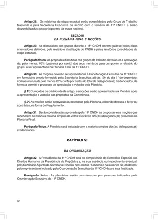 Artigo 28. Os relatórios da etapa estadual serão consolidados pelo Grupo de Trabalho
Nacional e pela Secretaria Executiva de acordo com o temário da 11ª CNDH, e serão
disponibilizados aos participantes da etapa nacional.

                                      SEÇÃO III
                             DA PLENÁRIA FINAL E MOÇÕES

      Artigo 29. As discussões dos grupos durante a 11ª CNDH devem guiar-se pelos eixos
orientadores definidos, pela revisão e atualização do PNDH e pelos relatórios consolidados da
etapa estadual.

     Parágrafo Único. As propostas discutidas nos grupos de trabalho deverão ter a aprovação
de, pelo menos, 40% (quarenta por cento) dos seus membros para comporem o relatório do
grupo, a ser apresentado na Plenária Final da 11ª CNDH.

     Artigo 30. As moções deverão ser apresentadas à Coordenação Executiva da 11ª CNDH,
em formulário próprio fornecido pela Secretaria Executiva, até às 19h do dia 17 de dezembro,
com assinatura de pelo menos 20% (vinte por cento) do total de delegados(as) credenciados, de
forma a permitir o processo de apreciação e votação pela Plenária.

     § 1º. Cumpridos os critérios deste artigo, as moções serão apresentadas na Plenária após
a apresentação e votação das propostas da Conferência.

     § 2º. As moções serão aprovadas ou rejeitadas pela Plenária, cabendo defesas a favor ou
contrárias, na forma do Regulamento.

     Artigo 31. Serão consideradas aprovadas pela 11ª CNDH as propostas e as moções que
receberem ao menos a maioria simples de votos favoráveis dos(as) delegados(as) presentes na
Plenária Final.

     Parágrafo Único. A Plenária será instalada com a maioria simples dos(as) delegados(as)
credenciados.


                                       CAPÍTULO VI


                                    DA ORGANIZAÇÃO

      Artigo 32. A Presidência da 11ª CNDH será de competência do Secretário Especial dos
Direitos Humanos da Presidência da República e, na sua ausência ou impedimento eventual,
pelo Secretário Adjunto da Secretaria Especial dos Direitos Humanos e na ausência de um destes,
pelo representante indicado pela Coordenação Executiva da 11ª CNDH para esta finalidade.

    Parágrafo Único. As plenárias serão coordenadas por pessoas indicadas pela
Coordenação Executiva da 11ª CNDH.




32
 