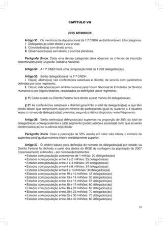 CAPÍTULO VII


                                      DOS MEMBROS

     Artigo 33. Os membros da etapa nacional da 11ª CNDH se distribuirão em três categorias:
     I. Delegados(as) com direito a voz e voto;
     II. Convidados(as) com direito a voz;
     III. Observadores(as) sem direito a voz nas plenárias.

     Parágrafo Único. Cada uma destas categorias deve observar os critérios de inscrição
determinados pelo Grupo de Trabalho Nacional.

     Artigo 34. A 11ª CNDH terá uma composição total de 1.228 delegados(as).

      Artigo 35. Serão delegados(as) na 11ª CNDH:
      I. Os(as) eleitos(as) nas conferências estaduais e distrital, de acordo com parâmetros
definidos por este regimento;
      II. Os(as) indicados(as) em âmbito nacional pelo Fórum Nacional de Entidades de Direitos
Humanos e por órgãos federais, respeitadas as definições deste regimento.

     § 1º. Cada estado ou Distrito Federal terá direito a pelo menos 20 delegados(as).

      § 2º. As conferências estaduais e distrital garantirão o total de delegados(as) a que têm
direito desde que comprovem quorum mínimo de participantes igual ou superior a 4 (quatro)
vezes o número de delegados(as) previstos, segundo critérios dispostos neste Regimento;

     Artigo 36. Serão eleitos(as) delegados(as) suplentes na proporção de 50% do total de
delegados(as) correspondentes a cada segmento (poder público e sociedade civil), que só serão
credenciados(as) na ausência do(a) titular

     Parágrafo Único. Caso a proporção de 50% resulte em valor não inteiro, o número de
suplentes será igual ao número inteiro imediatamente superior.

      Artigo 37. O critério básico para definição do número de delegados(as) por estado ou
Distrito Federal foi definido a partir dos dados do IBGE de contagem da população de 2007
(recenseamento estimado) – por número de habitantes:
      • Estados com população com menos de 1 milhão: 20 delegados(as)
      • Estados com população entre 1 e 2 milhões: 25 delegados(as)
      • Estados com população entre 2 e 4 milhões: 29 delegados(as)
      • Estados com população entre 4 e 8 milhões: 34 delegados(as)
      • Estados com população entre 8 e 10 milhões: 39 delegados(as)
      • Estados com população entre 10 e 13 milhões: 45 delegados(as)
      • Estados com população entre 13 e 14 milhões: 50 delegados(as)
      • Estados com população entre 14 e 15 milhões: 55 delegados(as)
      • Estados com população entre 15 e 16 milhões: 60 delegados(as)
      • Estados com população entre 16 e 20 milhões: 65 delegados(as)
      • Estados com população entre 20 e 25 milhões: 70 delegados(as)
      • Estados com população entre 25 e 30 milhões: 75 delegados(as)
      • Estados com população entre 30 e 40 milhões: 80 delegados(as)

                                                                                            33
 