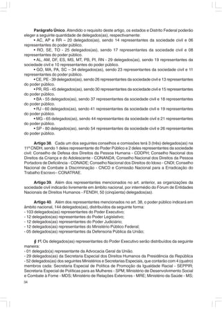 Parágrafo Único. Atendido o requisito deste artigo, os estados e Distrito Federal poderão
eleger a seguinte quantidade de delegados(as), respectivamente:
     • AC, AP e RR – 20 delegados(as), sendo 14 representantes da sociedade civil e 06
representantes do poder público.
     • RO, SE, TO - 25 delegados(as), sendo 17 representantes da sociedade civil e 08
representantes do poder público.
     • AL, AM, DF, ES, MS, MT, PB, PI, RN - 29 delegados(as), sendo 19 representantes da
sociedade civil e 10 representantes do poder público.
     • GO, MA, PA, SC – 34 delegados(as), sendo 23 representantes da sociedade civil e 11
representantes do poder público.
     • CE, PE - 39 delegados(as), sendo 26 representantes da sociedade civil e 13 representantes
do poder público.
     • PR, RS - 45 delegados(as), sendo 30 representantes da sociedade civil e 15 representantes
do poder público.
     • BA - 55 delegados(as), sendo 37 representantes da sociedade civil e 18 representantes
do poder público.
     • RJ - 60 delegados(as), sendo 41 representantes da sociedade civil e 19 representantes
do poder público.
     • MG - 65 delegados(as), sendo 44 representantes da sociedade civil e 21 representantes
do poder público.
     • SP - 80 delegados(as), sendo 54 representantes da sociedade civil e 26 representantes
do poder público.

       Artigo 38. Cada um dos seguintes conselhos e comissões terá 3 (três) delegados(as) na
11ª CNDH, sendo 1 deles representante do Poder Público e 2 deles representantes da sociedade
civil: Conselho de Defesa dos Direitos da Pessoa Humana - CDDPH; Conselho Nacional dos
Direitos da Criança e do Adolescente - CONANDA; Conselho Nacional dos Direitos da Pessoa
Portadora de Deficiência - CONADE; Conselho Nacional dos Direitos do Idoso - CNDI; Conselho
Nacional de Combate à Discriminação - CNCD e Comissão Nacional para a Erradicação do
Trabalho Escravo - CONATRAE.

     Artigo 39. Além dos representantes mencionados no art. anterior, as organizações da
sociedade civil indicarão livremente em âmbito nacional, por intermédio do Fórum de Entidades
Nacionais de Direitos Humanos - FENDH, 50 (cinqüenta) delegados(as).

      Artigo 40. Além dos representantes mencionados no art. 38, o poder público indicará em
âmbito nacional, 144 delegados(as), distribuídos da seguinte forma:
- 103 delegados(as) representantes do Poder Executivo;
- 12 delegados(as) representantes do Poder Legislativo;
- 12 delegados(as) representantes do Poder Judiciário;
- 12 delegados(as) representantes do Ministério Público Federal;
- 05 delegados(as) representantes da Defensoria Pública da União;

      § 1º. Os delegados(as) representantes do Poder Executivo serão distribuídos da seguinte
maneira:
- 01 delegado(a) representante da Advocacia Geral da União.
- 29 delegados(as) da Secretaria Especial dos Direitos Humanos da Presidência da República
- 52 delegados(as) dos seguintes Ministérios e Secretarias Especiais, que contarão com 4 (quatro)
membros cada: Secretaria Especial de Política de Promoção da Igualdade Racial - SEPPIR;
Secretaria Especial de Políticas para as Mulheres - SPM; Ministério de Desenvolvimento Social
e Combate à Fome - MDS; Ministério de Relações Exteriores - MRE; Ministério da Saúde - MS;
34
 