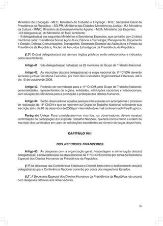 Ministério da Educação - MEC; Ministério do Trabalho e Emprego - MTE; Secretaria Geral da
Presidência da República – SG-PR; Ministério das Cidades; Ministério da Justiça - MJ; Ministério
da Cultura - MINC; Ministério do Desenvolvimento Agrário – MDA; Ministério dos Esportes;
- 03 delegados(as) do Ministério do Meio Ambiente;
- 18 delegados(as) dos seguintes Ministérios e Secretarias Especiais, que contarão com 2 (dois)
membros cada: Previdência Social; Agricultura; Ciência e Tecnologia; Planejamento, Orçamento
e Gestão; Defesa; Comunicações; Transportes; Secretaria Especial da Aqüicultura e Pesca da
Presidência da República; Núcleo de Assuntos Estratégicos da Presidência da República.

     § 2º. Os(as) delegados(as) dos demais órgãos públicos serão selecionados e indicados
pelos seus titulares.

     Artigo 41. São delegados(as) natos(as) os 28 membros do Grupo de Trabalho Nacional.

      Artigo 42. As inscrições dos(as) delegados(as) à etapa nacional da 11ª CNDH deverão
ser feitas junto à Secretaria Executiva, por meio das Comissões Organizadoras Estaduais, até o
dia 15 de outubro de 2008.

     Artigo 43. Poderão ser convidados para a 11ª CNDH, pelo Grupo de Trabalho Nacional:
personalidades, representantes de órgãos, entidades, instituições nacionais e internacionais,
com atuação de relevância para a promoção e proteção dos direitos humanos.

      Artigo 44. Serão observadores aquelas pessoas interessadas em acompanhar o processo
de realização da 11ª CNDH e que se reportem ao Grupo de Trabalho Nacional, solicitando sua
inscrição até o dia 01 de dezembro de 2008 por intermédio do e-mail conferenciadh@sedh.gov.br.

      Parágrafo Único. Para considerarem-se inscritos, os observadores devem receber
confirmação de participação do Grupo de Trabalho Nacional, que terá como critério a ordem de
inscrição dos candidatos em caso de solicitações excedentes ao número de vagas disponíveis.


                                      CAPÍTULO VIII


                             DOS RECURSOS FINANCEIROS

     Artigo 45. As despesas com a organização geral, hospedagem e alimentação dos(as)
delegados(as) e convidados(as) da etapa nacional da 11ª CNDH correrão por conta da Secretaria
Especial dos Direitos Humanos da Presidência da República.

     § 1º. As despesas das Conferências Estaduais e Distrital, bem como o deslocamento dos(as)
delegados(as) para Conferência Nacional correrão por conta dos respectivos Estados.

    § 2°. A Secretaria Especial dos Direitos Humanos da Presidência da República não arcará
com despesas relativas aos observadores.




                                                                                             35
 