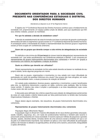 DOCUMENTO ORIENTADOR PARA A SOCIEDADE CIVIL
  PRESENTE NAS CONFERÊNCIAS ESTADUAIS E DISTRITAL
              DOS DIREITOS HUMANOS
                          Atendendo ao disposto no art. 8º do Regimento Interno

     É objetivo da 11ª Conferência Nacional dos Direitos Humanos contribuir para o fortalecimento da
sociedade civil, proporcionando um espaço público amplo de debate, para que aqueles(as) que têm
seus direitos violados, possam se manifestar.

     Por que foi adotada a decisão de estabelecer cotas?

      A decisão do estabelecimento de cotas foi tomada com base no princípio de garantir a participação
democrática de todos os segmentos e grupos sociais na 11ª Conferência Nacional dos Direitos Humanos.
A constatação sobre a necessidade de ampliar a representatividade dos diversos grupos e segmentos
sociais já havia surgido em conferências anteriores.

      Quem são os grupos que deverão compor a cota mínima de delegados(as) da sociedade
civil?

     Foi definida a cota mínima de 1/3 (um terço) do número total de delegados(as) representantes da
sociedade civil - que serão escolhidos(as) nas conferências estaduais e distrital - a ser composta por
representantes de grupos historicamente discriminados e/ou vulneráveis e também por grupos e
movimentos com histórico de fragilidade e violação de direitos.

     Quais os critérios que deverão ser utilizados?

      Os(as) representantes da sociedade civil de cada estado deverão se basear na realidade de seu
próprio estado, tendo algumas perguntas em mente:

       Quem são os grupos, organizações e movimentos no meu estado com maior dificuldade de
participação em razão de questões históricas e/ou atuais? Que grupos são mais atingidos, em razão
de uma vulnerabilidade maior, a atuais processos de violação de direitos?

      Um estado pode estabelecer diversos grupos, segmentos e movimentos a serem beneficiados
pela cota, ou destiná-la inteiramente a apenas um deles, conforme cada realidade. Não há limites
nesse sentido. O objetivo das cotas é ampliar a participação e as lutas daqueles(as) cujas vozes
muitas vezes não são ouvidas.

     A discussão para definição dos critérios específicos para eleição de delegados(as) pertencentes
às cotas em cada estado e distrito federal pode ser feita preliminarmente no âmbito das Comissões
Organizadoras Estaduais e Distrital.

      Segue abaixo alguns exemplos, não exaustivos, de grupos historicamente discriminados e/ou
vulneráveis.

     Representantes de grupos historicamente discriminados e/ou vulneráveis

       População Negra (Movimento Negro)
       A população negra no Brasil tem maiores dificuldades de ter seus direitos garantidos (educação,
saúde, trabalho, segurança, etc.), em razão de condicionantes históricas e também pelo racismo e
preconceito ainda presentes em nossa sociedade. O racismo opera por milhões de pequenas e grandes
atitudes, opções, decisões diárias, tomadas dentro de uma estrutura social e simbólica em que a cor
da pele é um determinante importante. Isso também se aplica a uma maior dificuldade de participação
política e de inserção no debate e na agenda política, de temas como racismo, preconceito, desigualdade
e ações afirmativas.
                                                                                                    37
 