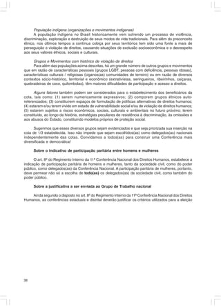 População indígena (organizações e movimentos indígenas)
      A população indígena no Brasil historicamente vem sofrendo um processo de violência,
discriminação, exploração e destruição de seus modos de vida tradicionais. Para além do preconceito
étnico, nos últimos tempos a contínua cobiça por seus territórios tem sido uma fonte a mais de
perseguição e violação de direitos, causando situações de exclusão socioeconômica e o desrespeito
aos seus valores étnicos, sociais e culturais.

     Grupos e Movimentos com histórico de violação de direitos
     Para além das populações acima descritas, há um grande número de outros grupos e movimentos
que em razão de características pessoais (grupos LGBT, pessoas com deficiência, pessoas idosas),
características culturais / religiosas (ciganos(as) comunidades de terreiro) ou em razão de diversos
contextos sócio-histórico, territorial e econômico (extrativistas, seringueiros, ribeirinhos, caiçaras,
quebradeiras de coco, quilombolas), têm maiores dificuldades de participação e acesso a direitos.

      Alguns fatores também podem ser considerados para o estabelecimento dos beneficiários da
cota, tais como: (1) serem numericamente expressivos; (2) comporem grupos étnicos auto-
referenciados; (3) constituírem espaços de formulação de políticas alternativas de direitos humanos;
(4) estarem e/ou terem vivido em estado de vulnerabilidade social e/ou de violação de direitos humanos;
(5) estarem sujeitos a riscos econômicos, sociais, culturais e ambientais no futuro próximo; terem
constituído, ao longo da história, estratégias peculiares de resistência à discriminação, às omissões e
aos abusos do Estado, constituindo modelos próprios de proteção social.

      Sugerimos que esses diversos grupos sejam evidenciados e que seja priorizada sua inserção na
cota de 1/3 estabelecida. Isso não impede que sejam escolhidos(as) como delegados(as) nacionais
independentemente das cotas. Convidamos a todos(as) para construir uma Conferência mais
diversificada e democrática!

     Sobre o indicativo de participação paritária entre homens e mulheres

      O art. 8º do Regimento Interno da 11ª Conferência Nacional dos Direitos Humanos, estabelece a
indicação de participação paritária de homens e mulheres, tanto da sociedade civil, como do poder
público, como delegados(as) da Conferência Nacional. A participação paritária de mulheres, portanto,
deve permear não só a escolha de todo(as) os delegados(as) da sociedade civil, como também do
poder público.

     Sobre a justificativa a ser enviada ao Grupo de Trabalho nacional

    Ainda segundo o disposto no art. 8º do Regimento Interno da 11ª Conferência Nacional dos Direitos
Humanos, as conferências estaduais e distrital deverão justificar os critérios utilizados para a eleição




38
 