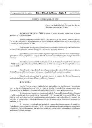 Nº 82, quarta-feira, 30 de abril de 2008    Diário Oficial da União – Seção 1               ISSN 1677-7042 3



                                       DECRETO DE 29 DE ABRIL DE 2008.


                                                       Convoca a 11a Conferência Nacional dos Direitos
                                                       Humanos, e dá outras providências.


                 O PRESIDENTE DA REPÚBLICA, no uso da atribuição que lhe confere o art. 84, inciso
VI, alínea “a”, da Constituição, e

               Considerando a oportunidade histórica da comemoração dos sessenta anos da edição da
Declaração Universal dos Direitos Humanos em 10 de dezembro de 2008 e dos vinte anos da promulgação da
Constituição em 5 de outubro de 1988;

               Considerando os compromissos internacionais assumidos formalmente pelo Estado brasileiro
ao subscrever os diferentes tratados, convenções e declarações de direitos humanos;

               Considerando o compromisso interno da política de governo nos diversos níveis da administração
pública, bem como o compromisso e a responsabilidade da sociedade civil na promoção e proteção dos direitos
humanos;

               Considerando a necessidade de atualização e revisão do Programa Nacional de Direitos Humanos
- PNDH instituído pelo Decreto no 1.904, de 13 de maio de 1996, e revisado pelo Decreto no 4.229, de 13 de
maio de 2002;

               Considerando a importância de que se faça uma discussão em torno do delineamento de uma
Política Nacional de Direitos Humanos para nortear a atuação do Estado brasileiro nessa área; e

                Considerando a necessidade de ampliar a inserção da temática dos Direitos Humanos na
sociedade, incluindo novos atores no debate sobre Direitos Humanos;

                  D E C R E T A:

               Art. 1o Fica convocada a 11a Conferência Nacional dos Direitos Humanos, a ser realizada
entre os dias 15 e 18 de dezembro de 2008, na cidade de Brasília, Distrito Federal, sob a presidência do
Secretário Especial dos Direitos Humanos da Presidência da República, com os seguintes objetivos:
                 I - formular propostas para a revisão e atualização do Programa Nacional de Direitos Humanos
- PNDH, instituído pelo Decreto no 1.904, de 13 de maio de 1996, e revisado pelo Decreto no 4.229, de 13 de
maio de 2002, bem como contribuir para a formulação de uma Política Nacional de Direitos Humanos que
incorpore os compromissos e responsabilidades dos órgãos da administração pública e dos segmentos da
sociedade civil; e
               II - promover a mobilização e articulação de cada um dos diferentes campos de atuação do
Poder Público com o objetivo de discutir o PNDH e recomendar a inserção da temática de promoção e de
proteção dos Direitos Humanos em suas ações, em respeito aos compromissos internacionais formalmente
assumidos pelo Estado brasileiro.


                                                                                                          39
 
