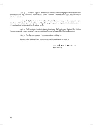 Art. 2o O Secretário Especial dos Direitos Humanos constituirá grupo de trabalho nacional
para organizar a 11a Conferência Nacional dos Direitos Humanos e orientar a realização das conferências
estaduais e distrital.

                 Art. 3o A 11a Conferência Nacional dos Direitos Humanos será precedida de conferências
estaduais e distrital, nas quais serão eleitos os delegados que participarão da etapa nacional, de acordo com as
orientações do grupo de trabalho referido no art. 2o.

             Art. 4o As despesas necessárias para a realização da 11a Conferência Nacional dos Direitos
Humanos correrão à conta de dotações orçamentárias da Secretaria Especial dos Direitos Humanos.

                Art. 5o Este Decreto entra em vigor na data de sua publicação.

               Brasília, 29 de abril de 2008; 187o da Independência e 120o da República.


                                                                   LUIZ INÁCIO LULA DA SILVA
                                                                   Dilma Rousseff




40
 