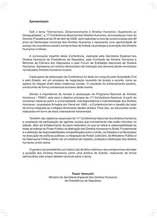 Apresentação


     Sob o tema “Democracia, Desenvolvimento e Direitos Humanos: Superando as
Desigualdades”, a 11ª Conferência Nacional dos Direitos Humanos, convocada por meio do
Decreto Presidencial de 29 de abril de 2008, será realizada no ano de comemoração dos 60
anos da Declaração Universal dos Direitos Humanos e representa uma oportunidade de
avanço da consciência social e compromisso do Estado na proteção e promoção dos Direitos
Humanos no Brasil.

      A convocação tripartite desta Conferência, realizada pela Secretaria Especial dos
Direitos Humanos da Presidência da República, pela Comissão de Direitos Humanos e
Minorias da Câmara dos Deputados e pelo Fórum de Entidades Nacionais de Direitos
Humanos, representa um esforço democrático de interação dos diversos atores envolvidos
na luta pelos Direitos Humanos no país.

     Cada passo da elaboração da Conferência foi dado em conjunto pela Sociedade Civil
e pelo Estado, em um processo de negociação revestido de tensão e acordo, como se
espera da relação entre estas instâncias sociais. O resultado foi extremamente positivo,
construindo de forma consensual as bases deste evento.

      Devido à importância da revisão e atualização do Programa Nacional de Direitos
Humanos – PNDH, este será o objetivo principal da 11ª Conferência Nacional. A partir do
consenso nacional sobre a universalidade, interdependência e indivisibilidade dos Direitos
Humanos - postulados firmados em Viena em 1993 – a Conferência tem o desafio de tratar
de forma integrada as múltiplas dimensões destes direitos. Para isso, as discussões serão
realizadas em torno de eixos orientadores transversais.

      Também são objetivos essenciais da 11ª Conferência Nacional dos Direitos Humanos
a ampliação da participação de agentes sociais que normalmente não estão incluídos no
debate, além do fortalecimento do pacto federativo no que se refere à responsabilidade de
todas as esferas do Poder Público na efetivação dos Direitos Humanos no Brasil. Fundamental
é a definição de responsabilidades compartilhadas entre a União, os Estados e os Municípios
na execução de políticas públicas, a integração do Poder Judiciário, do Ministério Público e
da Defensoria Pública dentro de um sistema de respeito, proteção e efetivação dos direitos
humanos, entre outros.

    O governo do presidente Luiz Inácio Lula da Silva reafirma o seu compromisso de tratar
a questão dos Direitos Humanos como uma política de Estado, realizando de forma
democrática este amplo debate nacional sobre o tema.




                                       Paulo Vannuchi
                     Ministro da Secretaria Especial dos Direitos Humanos
                                  da Presidência da República
 