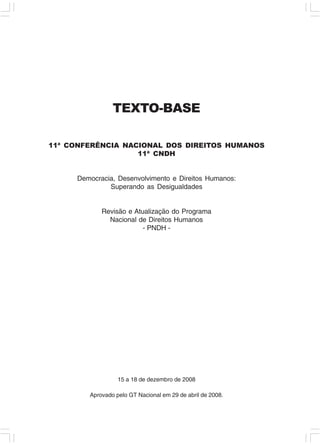 TEXTO-BASE

11ª CONFERÊNCIA NACIONAL DOS DIREITOS HUMANOS
                   11ª CNDH


     Democracia, Desenvolvimento e Direitos Humanos:
              Superando as Desigualdades


            Revisão e Atualização do Programa
              Nacional de Direitos Humanos
                         - PNDH -




                  15 a 18 de dezembro de 2008

        Aprovado pelo GT Nacional em 29 de abril de 2008.
 