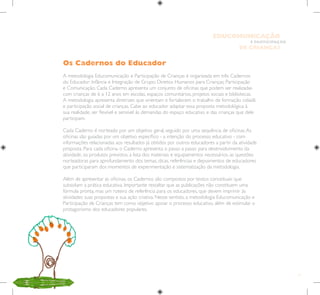 11
E PARTICIPAÇÃO
DE CRIANÇAS
EDUCOMUNICAÇÃO
Os Cadernos do Educador
A metodologia Educomunicação e Participação de Crianças é organizada em três Cadernos
do Educador: Infância e Integração de Grupo; Direitos Humanos para Crianças; Participação
e Comunicação. Cada Caderno apresenta um conjunto de oficinas que podem ser realizadas
com crianças de 6 a 12 anos em escolas, espaços comunitários, projetos sociais e bibliotecas.
A metodologia apresenta diretrizes que orientam e fortalecem o trabalho de formação cidadã
e participação social de crianças. Cabe ao educador adaptar essa proposta metodológica à
sua realidade, ser flexível e sensível às demandas do espaço educativo e das crianças que dele
participam.
Cada Caderno é norteado por um objetivo geral, seguido por uma sequência de oficinas.As
oficinas são guiadas por um objetivo específico - a intenção do processo educativo - com
informações relacionadas aos resultados já obtidos por outros educadores a partir da atividade
proposta. Para cada oficina, o Caderno apresenta o passo a passo para desenvolvimento da
atividade, os produtos previstos, a lista dos materiais e equipamentos necessários, as questões
norteadoras para aprofundamento dos temas, dicas, referências e depoimentos de educadores
que participaram dos momentos de experimentação e sistematização da metodologia.
Além de apresentar as oficinas, os Cadernos são compostos por textos conceituais que
subsidiam a prática educativa. Importante ressaltar que as publicações não constituem uma
fórmula pronta, mas um roteiro de referência para os educadores, que devem imprimir às
atividades suas propostas e sua ação criativa. Nesse sentido, a metodologia Educomunicação e
Participação de Crianças tem como objetivo apoiar o processo educativo, além de estimular o
protagonismo dos educadores populares.
 