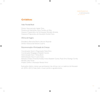 101
E INTEGRAÇÃO
DE GRUPO
INFÂNCIA
Visão Mundial Brasil
Diretor Nacional: João Helder Diniz
Diretora de Operações: Maria Carolina da Silva
Assessor Programático de Participação: Reinaldo Almeida
Assessora Programática de Educação:Andréa Freire
Oficina de Imagens
Presidência: Bernardo Brant e Alcione Rezende
Diretor Institucional:Adriano Guerra
Educomunicação e Participação de Crianças
Coordenação Geral e Organização: Paula Kimo
Coordenação Pedagógica: Elizabeth Gomes
Sistematização Fase 1:Teresa Brant
Sistematização Fase 2: Luana Costa
Redação:Antônio Pimentel,Andréa Freire, Elizabeth Gomes, Paula Kimo, Rodrigo Corrêa
Revisão: Lilian Souza
Projeto Gráfico e Ilustração: Renato Kimo
Ilustrações infantis: crianças que participaram das oficinas com os cadernos do Educador
em 2010 e 2013.A elas, todo o nosso carinho e agradecimento.
Créditos
 