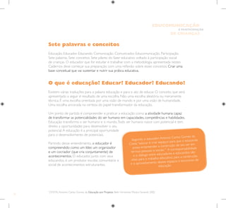12
E PARTICIPAÇÃO
DE CRIANÇAS
EDUCOMUNICAÇÃO
Sete palavras e conceitos
Educação. Educador. Educando. Comunicação. Comunicador. Educomunicação. Participação.
Sete palavras. Sete conceitos. Sete pilares do fazer educativo voltado à participação social
de crianças. O educador que for estudar e trabalhar com a metodologia apresentada nestes
Cadernos deve começar sua preparação com uma reflexão sobre esses conceitos. Criar uma
base conceitual que vai sustentar e nutrir sua prática educativa.
O que é educação? Educar? Educador? Educando?
Existem várias traduções para a palavra educação e para o ato de educar. O conceito que será
apresentado a seguir é resultado de uma escolha. Não uma escolha aleatória ou meramente
técnica. É uma escolha orientada por uma visão de mundo e por uma visão de humanidade.
Uma escolha ancorada na certeza do papel transformador da educação.
Um ponto de partida é compreender e praticar a educação como a atividade humana capaz
de transformar as potencialidades do ser humano em capacidades, competências e habilidades.
Educação transforma o ser humano e o mundo.Todo ser humano nasce com potencial e tem
direito a oportunidades para desenvolver o seu
potencial.A educação é a principal oportunidade
para o desenvolvimento de potenciais.
Partindo desse entendimento, o educador é
compreendido como um líder, um organizador
e um cocriador (que cria conjuntamente) de
acontecimentos. O educador, junto com seus
educandos, é um produtor escolar, comunitário e
social de acontecimentos estruturantes.
1
COSTA,Antonio Carlos Gomes da. Educação por Projetos. Belo Horizonte: Modus Faciendi, 2002
Segundo o educador Antonio Carlos Gomes da
Costa,“educar é criar espaços para que o educando
possa empreender a construção de seu ser em
termos pessoais e sociais.”1
A corresponsabilidade
e o diálogo entre educadores e educandos são
vitais para o trabalho educativo, para a construção
e o aproveitamento desses espaços e encontros de
educação.
 