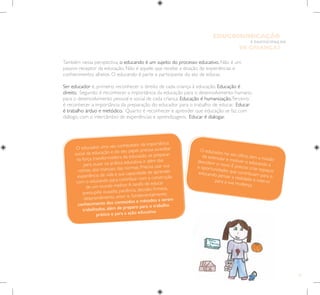 13
E PARTICIPAÇÃO
DE CRIANÇAS
EDUCOMUNICAÇÃO
Também nessa perspectiva, o educando é um sujeito do processo educativo. Não é um
passivo receptor da educação. Não é aquele que recebe a doação de experiências e
conhecimentos alheios. O educando é parte e participante do ato de educar.
Ser educador é, primeiro, reconhecer o direito de cada criança à educação. Educação é
direito. Segundo: é reconhecer a importância da educação para o desenvolvimento humano,
para o desenvolvimento pessoal e social de cada criança. Educação é humanização.Terceiro:
é reconhecer a importância da preparação do educador para o trabalho de educar. Educar
é trabalho árduo e metódico. Quarto: é reconhecer e aprender que educação se faz com
diálogo, com o intercâmbio de experiências e aprendizagens. Educar é dialogar.
O educador, uma vez conhecedor da importância
social da educação e do seu papel, precisa acreditar
na força transformadora da educação, se preparar
para ousar na prática educativa, ir além das
rotinas, dos manuais, das normas. Precisa usar sua
experiência de vida e sua capacidade de aprender
com o educando para contribuir com a construção
de um mundo melhor.A tarefa de educar
pressupõe ousadia, paciência, decisão, firmeza,
desprendimento, amor e, fundamentalmente,
conhecimento dos conteúdos e métodos a serem
trabalhados, além de preparo para o trabalho
prático e para a ação educativa.
O educador, no seu ofício, tem a missão
de estimular e motivar o educando a
descobrir o novo. É preciso criar espaços
e oportunidades que contribuam para o
educando pensar a realidade e intervir
para a sua mudança.
 