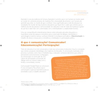 14
E PARTICIPAÇÃO
DE CRIANÇAS
EDUCOMUNICAÇÃO
3
FRANÇA,Vera R.V. Paradigmas da comunicação: conhecer o quê? In: MOTTA, L. G.;WEBER, M. H.; FRANÇA,V.; PAIVA, R.
(Org.). Estratégias e culturas da comunicação. Brasília: Ed. UnB, 2002. cap. 1, p. 13-29.
Aprender é uma das essências do humano.Aprender é caminho para o ser humano se manter atado
ao mundo em constante processo de mudança. Daí a necessidade de provocar o ser humano, de
aprender para estar no mundo, de agir e conhecer novos significados para a vida das pessoas e as
sociedades. No mundo de hoje, é preciso educadores que façam fluir o saber que contribui para a
melhoria da vida das pessoas e da humanidade. Ser educador é não ter medo de mudanças, é gostar
do que faz, é saber lidar com a diversidade, com a individualidade e a subjetividade humana.
Uma vez compartilhando entendimentos básicos sobre educação, educador, educando e a
importância social dos espaços e encontros para a construção de diálogos, intercâmbios e
aprendizagens, é preciso avançar: conhecer, entender e se preparar para aplicar a Educomunicação no
trabalho de educar crianças para a convivência, a mobilização e a participação política.
O que é comunicação? Comunicador?
Educomunicação? Participação?
Todo ato educativo é um ato comunicativo e todo ato comunicativo é educativo2
. Essa é a concepção
que orienta a proposta metodológica dos Cadernos do Educador. A comunicação é pensada como
processo e produto, como meio e finalidade.Aqui, o educador conhecerá elementos para utilizar o
pensamento comunicacional e as linguagens
da comunicação na construção de uma
cultura de participação e promoção do
diálogo entre as crianças e delas com a
família, a comunidade, a escola.
Comunicação? Simples!Todos se comunicam.
É coisa corriqueira. Mas, afinal, o que é
comunicação e qual sua importância para as
sociedades e para o trabalho educativo?
2
Roberto Aparici (1998)
Comunicação, numa tradução bem simples e objetiva,
é tornar comum. É compartilhar. Comunicação é uma
necessidade básica do ser humano, uma ferramenta
fundamental para o processo de socialização.A
pesquisadoraVera França3
defende a perspectiva relacional
na qual a comunicação é um processo de produção e
compartilhamento de sentidos entre os sujeitos, realizado
por meio da produção de informações (rádio, vídeo,TV,
jornal, textos, imagens, mas também gestos, olhares, entre
outras) e inserido em determinado contexto que, de
alguma forma, interfere na construção de tais sentidos.
 