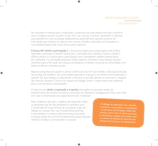 17
E PARTICIPAÇÃO
DE CRIANÇAS
EDUCOMUNICAÇÃO
Ser educador é mostrar para o educando o potencial que cada pessoa tem para contribuir
com a mudança social. E quando se tem foco nas crianças, é preciso reconhecer e valorizar
suas opiniões em uma sociedade adultocêntrica, especialmente quando se pensa em
tudo aquilo que é básico na vida de uma criança: a família, a educação, as brincadeiras, a
comunidade/cidade onde mora, entre outros aspectos.
Crianças têm direito à participação. E a Educomunicação busca potencializar esse direito.
Aprender a participar é desafio central para a formação dos cidadãos. É preciso, desde a
infância, educar as crianças para a participação livre, competente, solidária, democrática.
Os conteúdos e as atividades propostas neste Caderno caminham nessa direção. Buscam
contribuir para a formação de crianças participativas na família, na escola, na comunidade e em
todos os demais contextos sociais.
Algumas perguntas nos ajudam a pensar sobre tudo isso. Em que medida a educação praticada
nas escolas, nas famílias e nas comunidades garante às crianças o seu direito à livre expressão e
opinião? Em que medida os educadores conhecem o que elas pensam e constroem a respeito
dos diversos assuntos? Como criar espaços de diálogo onde a criança exerça seu potencial
para a comunicação e participação?
O exercício do direito à expressão e à opinião pressupõe um processo amplo de
conhecimento dos direitos humanos, construção de cidadania e protagonismo. Mas como fazer
com que a comunicação seja capaz de provocar mudanças?
Estes Cadernos não tem o objetivo de responder todas
as perguntas que faz. Seu propósito é contribuir para
a construção de novas formas de ver, pensar e agir em
relação às crianças. Para isso é fundamental exercitar
o pensamento e a prática educomunicativa, buscando
convergir ações em prol do fortalecimento da participação
infantil na família, na comunidade e na escola.
O diálogo do educador com a família,
a escola e a comunidade é fundamental
no processo de formação cidadã das
crianças, assim como é importante que
os educadores estejam em contato com
os atores do Sistema de Garantia dos
Direitos da Criança e do Adolescente.
 