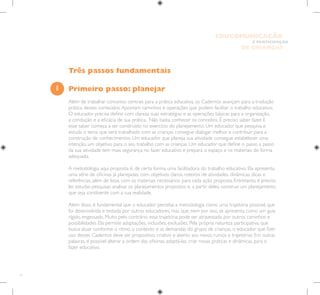 18
E PARTICIPAÇÃO
DE CRIANÇAS
EDUCOMUNICAÇÃO
Três passos fundamentais
Primeiro passo: planejar
Além de trabalhar conceitos centrais para a prática educativa, os Cadernos avançam para a tradução
prática desses conteúdos.Apontam caminhos e operações que podem facilitar o trabalho educativo.
O educador precisa definir com clareza suas estratégias e as operações básicas para a organização,
a condução e a eficácia de sua prática. Não basta conhecer os conceitos. É preciso saber fazer. E
esse saber começa a ser construído no exercício do planejamento. Um educador que pesquisa e
estuda o tema que será trabalhado com as crianças consegue dialogar melhor e contribuir para a
construção de conhecimentos. Um educador que planeja sua atividade consegue estabelecer uma
intenção, um objetivo para o seu trabalho com as crianças. Um educador que define o passo a passo
da sua atividade tem mais segurança no fazer educativo e prepara o espaço e os materiais de forma
adequada.
A metodologia aqui proposta é, de certa forma, uma facilitadora do trabalho educativo. Ela apresenta
uma série de oficinas já planejadas, com objetivos claros, roteiros de atividades, dinâmicas, dicas e
referências, além de listas com os materiais necessários para cada ação proposta. Entretanto, é preciso
ler, estudar, pesquisar, analisar os planejamentos propostos e, a partir deles, construir um planejamento
que seja condizente com a sua realidade.
Além disso, é fundamental que o educador perceba a metodologia como uma trajetória possível, que
foi desenvolvida e testada por outros educadores, mas que, nem por isso, se apresenta como um guia
rígido, engessado. Muito pelo contrário, essa trajetória pode ser atravessada por outros caminhos e
possibilidades. Ela permite adaptações, inclusões, exclusões. Pela própria natureza participativa, que
busca atuar conforme o ritmo, o contexto e as demandas do grupo de crianças, o educador que fizer
uso desses Cadernos deve ser propositivo, criativo e atento aos novos rumos e trajetórias. Em outras
palavras, é possível alterar a ordem das oficinas, adaptá-las, criar novas práticas e dinâmicas para o
fazer educativo.
1
 