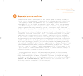 20
E PARTICIPAÇÃO
DE CRIANÇAS
EDUCOMUNICAÇÃO
Segundo passo: realizar
Um educador em campo é como um ator em cena: todos os olhares são voltados para ele, que
pode ser o centro das atenções, e as crianças demandam orientações, respostas, limites, incentivos.
É com esse direcionamento que um educador deve subir ao palco, ou melhor, adentrar a roda
educativa. Estando com sua atividade bem planejada, o ato de realizar a oficina se torna mais leve
e fluído. Entretanto, é preciso estar atento para as variações no ambiente e no grupo de crianças.
Interferências externas, atrasos, problemas nos materiais e equipamentos podem atrapalhar a
atividade e, diante dessas situações, o educador deve estar preparado para adaptar, inovar e recriar.
Cada criança é um ser histórico cultural, que carrega suas visões de mundo, suas práticas e vivências
na família e na comunidade.Assim, durante a oficina, o educador deve estar atento para perceber
singularidades nas crianças, provocando sua participação e respeitando seus limites de atuação
dia após dia. Nossa sociedade ainda apresenta marcas de preconceito racial, social e de gênero e,
geralmente, situações discriminatórias acontecem no desenvolvimento das oficinas. Dessa forma, é
papel do educador abordar tais situações, discuti-las e problematizá-las no sentido da construção
de um espaço de convivência harmônica no qual todos os sujeitos (crianças e educadores) zelam
pelo respeito às diversidades. É comum vivenciar nos grupos algumas práticas conflituosas, por vezes
agressivas e transgressoras de regras, outras vezes silenciosas.Assim, em alguns casos é necessário
chamar uma criança ou um pequeno grupo de crianças para conversas individuais durante ou após
a oficina. Quando isso acontece é importante o cuidado do educador no sentido de não expor as
situações conflituosas e as crianças aos demais participantes.
É importante perceber se as crianças estão alegres, animadas, saudáveis ou tristes, cabisbaixas,
“estranhas”. Muitas vezes, a escola ou o espaço educativo podem ser um dos locais nos quais a
criança manifesta sintomas de problemas na família e na comunidade, ou situações de violência
sofridas, por exemplo. Quando isso acontece, é papel do educador, conforme diretrizes do Estatuto
da Criança e do Adolescente (artigos 56 e 245) encaminhar os casos ao ConselhoTutelar, fazer
denúncias e, se possível, acompanhar o andamento dos casos.
2
 
