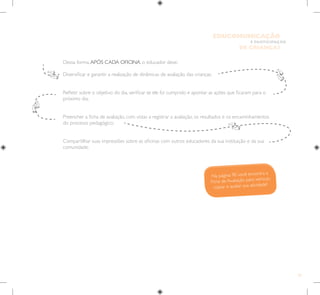 23
E PARTICIPAÇÃO
DE CRIANÇAS
EDUCOMUNICAÇÃO
Dessa forma,APÓS CADA OFICINA, o educador deve:
Diversificar e garantir a realização de dinâmicas de avaliação das crianças;

Refletir sobre o objetivo do dia, verificar se ele foi cumprido e apontar as ações que ficaram para o
próximo dia;

Preencher a ficha de avaliação, com vistas a registrar a avaliação, os resultados e os encaminhamentos
do processo pedagógico;
Compartilhar suas impressões sobre as oficinas com outros educadores da sua instituição e da sua
comunidade.
Na página 90 você encontra a
Ficha de Avaliação para xerocar,
copiar e avaliar sua atividade!
 