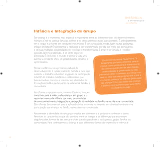 24
E INTEGRAÇÃO
DE GRUPO
INFÂNCIA
Infância e Integração de Grupo
Ser criança é o momento mais especial e importante entre as diferentes fases do desenvolvimento
humano. É ter na cabeça fantasias, sonhos e os olhos atentos a tudo que acontece. É, principalmente,
ter o corpo e a mente em constante movimento. É ter curiosidade, medo, fazer muitas perguntas,
indagar, investigar! É transformar a realidade e ser transformada por ela por meio das brincadeiras
e de suas múltiplas possibilidades de invenção e transformação. É amar e ser amada, é receber
cuidado, carinho e atenção, é se sentir segura e
protegida. É conhecer o mundo e tornar a vida uma
aventura constante cheia de possibilidades, desafios e
aprendizados.
Pensar a infância e seu processo cultural de
desenvolvimento é nosso ponto de partida, a base que
sustenta o trabalho educativo engajado na participação
infantil. Um trabalho solidário e colaborativo que
busca envolver meninos e meninas em atividades de
formação cidadã e participação na vida social, familiar e
comunitária.
As oficinas propostas neste primeiro Caderno buscam
contribuir para a vivência das crianças em grupo e o
reconhecimento da infância por meio de atividades
de autoconhecimento, integração e percepção da realidade na família, na escola e na comunidade.
São oficinas fundamentais para a ação educativa ancorada no respeito aos direitos humanos e na
participação das crianças na família, na escola e na comunidade.
Reconhecer a identidade de um grupo implica em conhecer a si próprio e conhecer o outro.
Perceber as características que são comuns entre os colegas e as diferenças que expressam
singularidades, formas de ser, pensar e viver que são peculiares a cada pessoa, grupo familiar ou
comunidade. Para conhecermos a criança e suas diferentes formas de expressão e vivência é
Conforme nos ensina Paulo Freire, ”é
fundamental, portanto, olharmos para as
crianças como produtoras e transmissoras
de culturas que devem ser identificadas,
potencializadas e preservadas, ou seja,
precisamos olhar e conhecer as crianças com
base no olhar que elas próprias têm sobre si
e o mundo, conhecer as infâncias pelas vozes
das crianças! Com isso, todos nós, crianças
e adultos contribuiremos para essa eterna
novidade no mundo”.
 