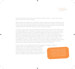 25
E INTEGRAÇÃO
DE GRUPO
INFÂNCIA
As atividades previstas no primeiro
Caderno estimulam a capacidade
criativa da criança, a vivência de
novos saberes, o respeito ao próximo
e a construção de uma visão sobre
os direitos e as responsabilidades.
importante conhecermos sua cultura, seus costumes, tradições e valores - cada um tem seu jeito
próprio de ser, sentir e estar no mundo.
Quando falamos em “identidade” ou “identidades” devemos sempre estar bastante atentos, pois trata-
se de um tema que envolve comportamentos, sentimentos, modos de ser, de viver e de se relacionar
que são próprios de cada pessoa.Todas essas características são, ainda, marcadas por histórias de vida,
contextos sociais, laços familiares e afetivos, crenças e valores particulares.
A cultura é nossa herança social. Como Brasileiros e Brasileiras que somos, sofremos influências dos
portugueses, negros, índios e também dos imigrantes de vários países. Somos um povo constituído
por diferentes influências culturais e de grande diversidade étnicorracial, sexual, econômica e social.
Sabemos que toda criança traz consigo vivências e experiências muitas vezes impregnadas por
mitos, tabus e significados diferenciados da realidade. Existe uma versão construída pela criança que
envolve crenças e valores transmitidos pelos grupos e meios nos quais ela está inserida, mas que
são ressignificados no seu cotidiano e nas suas interações sociais, seja na escola, na família ou na
comunidade.A criança recria novos sentidos para a sua visão e vivência da realidade. É nesse universo
que atuamos.A partir do lúdico, da construção de histórias e da expressão artística, buscamos
contribuir para a melhoria dos processos de diálogo da criança com seus pares.
Daí ser a cultura um forte agente de reconhecimento pessoal e social, um modelo de
comportamento que integra segmentos sociais e gerações,
desperta os recursos internos do indivíduo e fomenta
sua interação com o grupo. O desenvolvimento cultural
é, portanto, um fator essencial para a vida de meninos e
meninas a medida que, a partir dele, a criança se realiza como
pessoa e expande suas potencialidades desde muito cedo.
 