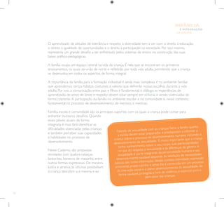 26
E INTEGRAÇÃO
DE GRUPO
INFÂNCIA
O aprendizado de atitudes de tolerância e respeito à diversidade tem a ver com o direito à educação,
o direito à igualdade de oportunidades e o direito à participação na sociedade. Por isso mesmo,
representa um grande desafio a ser enfrentado pelos sistemas de ensino na construção das suas
bases político-pedagógicas.
A família ocupa um espaço central na vida da criança. É nela que se encontram os primeiros
ensinamentos, os quais servirão de norte e refletirão por toda vida adulta, permitindo que a criança
se desenvolva em todos os aspectos, de forma integral.
A importância da família para a formação individual é ainda mais complexa: é no ambiente familiar
que aprendemos certos hábitos, costumes e valores que definirão nossas escolhas durante a vida
adulta. Por isso, a comunicação entre pais e filhos é fundamental; o diálogo, as experiências de
aprendizado, de amor, de limite e respeito devem estar sempre em sintonia e sendo vivenciadas de
forma coerente.A participação da família no ambiente escolar e na comunidade é, nesse contexto,
fundamental no processo de desenvolvimento de meninos e meninas.
Família, escola e comunidade são os principais suportes com os quais a criança pode contar para
enfrentar inúmeros desafios. Quando
esses pilares atuam de forma
integrada é mais fácil identificar as
dificuldades vivenciadas pelas crianças
e também perceber suas capacidades
e habilidades no processo de
desenvolvimento.
Neste Caderno, são propostas
atividades com quebra-cabeças,
fantoches, bonecos de massinha, entre
outras formas expressivas. De maneira
lúdica e atrativa, as oficinas possibilitam
à criança descobrir a si mesma e ao
Falando de sexualidade com as crianças:Tanto a família quanto
a escola devem estar preparados e predispostos a informar a
criança sobre o processo de desenvolvimento humano, incluindo o
desenvolvimento da sexualidade. É muito importante que a criança
tenha conhecimento sobre o seu corpo, suas particularidades
no que diz respeito à sexualidade e às diferenças de gênero.A
sexualidade é parte integrante da personalidade humana e seu
desenvolvimento saudável depende da satisfação de necessidades
básicas, tais como informação, desejo, contato, intimidade, expressão
emocional, prazer, carinho e amor. Ela é construída em um processo
de interação social e o pleno desenvolvimento da sexualidade, de
forma saudável, protegida e livre de violência, é essencial para o
bem-estar das crianças.
 