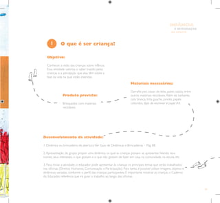 29
E INTEGRAÇÃO
DE GRUPO
INFÂNCIA
Objetivo:
Conhecer a visão das crianças sobre infância.
Essa atividade valoriza o saber trazido pelas
crianças e a percepção que elas têm sobre a
fase da vida na qual estão inseridas.
Materiais necessários:
Garrafas pet, caixas de leite, potes vazios, entre
outros materiais recicláveis.Além de barbante,
cola branca, tinta guache, pincéis, papéis
coloridos, lápis de escrever e papel A4.
Produto previsto:
Brinquedos com materiais
recicláveis.
1
Desenvolvimento da atividade:
1. Dinâmica ou brincadeira de abertura.Ver Guia de Dinâmicas e Brincadeiras – Pág. 88.
2.Apresentação do grupo: propor uma dinâmica na qual as crianças possam se apresentar falando seus
nomes, seus interesses, o que gostam e o que não gostam de fazer em casa, na comunidade, na escola, etc.
3. Para iniciar a atividade, o educador pode apresentar às crianças os principais temas que serão trabalhados
nas oficinas (Direitos Humanos, Comunicação e Participação). Para tanto, é possível utilizar imagens, objetos e
dinâmicas variadas, conforme o perfil das crianças participantes. É importante mostrar às crianças o Caderno
do Educador, referência que irá guiar o trabalho ao longo das oficinas.
O que é ser criança?
 