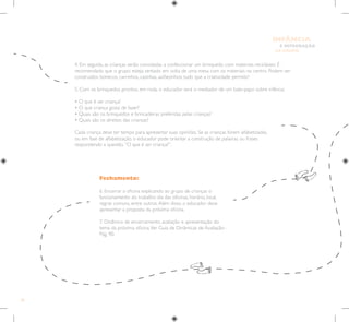 30
E INTEGRAÇÃO
DE GRUPO
INFÂNCIA
Fechamento:
6. Encerrar a oficina explicando ao grupo de crianças o
funcionamento do trabalho: dia das oficinas, horário, local,
regras comuns, entre outros.Além disso, o educador deve
apresentar a proposta da próxima oficina.
7. Dinâmica de encerramento, avaliação e apresentação do
tema da próxima oficina.Ver Guia de Dinâmicas de Avaliação–
Pág. 90.
4. Em seguida, as crianças serão convidadas a confeccionar um brinquedo com materiais recicláveis. É
recomendado que o grupo esteja sentado em volta de uma mesa com os materiais no centro. Podem ser
construídos bonecos, carrinhos, casinhas, aviõezinhos, tudo que a criatividade permitir!
5. Com os brinquedos prontos, em roda, o educador será o mediador de um bate-papo sobre infância:
• O que é ser criança?
• O que criança gosta de fazer?
• Quais são os brinquedos e brincadeiras preferidas pelas crianças?
• Quais são os direitos das crianças?
Cada criança deve ter tempo para apresentar suas opiniões. Se as crianças forem alfabetizadas,
ou em fase de alfabetização, o educador pode orientar a construção de palavras ou frases
respondendo a questão.“O que é ser criança?”.
 