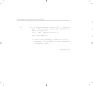 E21 Educomunicação e participação de crianças: infância e integração de
grupo / Oficina de Imagens;Visão Mundial. — Belo Horizonte :
Oficina de Imagens, 2014.
1. 
Educomunicação, metodologia. 2. Direitos da criança e do
adolescente. 3. Educação, métodos de instrução. I. Oficina de
Imagens. II.Visão Mundial.
CDU: 37.091.39
Ficha catalográfica (catalogação-na-publicação)
102 p. : il ; color. ; (Caderno do Educador; 1)
ISBN: 978-85-00000-0-00
 