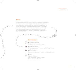 31
E INTEGRAÇÃO
DE GRUPO
INFÂNCIA
Dicas:
Os brinquedos dizem muito sobre o tempo, a cultura e as características
de um povo. Uma coisa, no entanto, não muda: o encanto que causam
nas crianças. Com objetos simples, elas se entretêm e viajam para um
mundo de imaginação - se transformam em cavaleiros e equilibristas,
voam pelos céus... Para incrementar ainda mais esses momentos de
diversão, o educador pode propor aos pequenos uma oficina em
as crianças ensinem para as pessoas da comunidade os seus jogos e
brincadeiras favoritas.
Referências:
Pesquisa na internet
Brinquedos com materiais recicláveis
Sugestão de leitura
O menino que espiava pra dentro, de Ana Maria Machado
Filmes e vídeos
Documentário Brincantes - Parabolé Educação e Cultura
Músicas
Aquarela –Toquinho
Toda criança quer – Palavra Cantada
Bom é ser criança –Toquinho
 