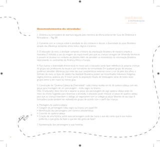 34
E INTEGRAÇÃO
DE GRUPO
INFÂNCIA
Desenvolvimento da atividade:
1. Dinâmica ou brincadeira de abertura seguida pela memória da oficina anterior.Ver Guia de Dinâmicas e
Brincadeiras – Pág. 88.
2. Converse com as crianças sobre a atividade do dia: conhecer e discutir a diversidade do povo Brasileiro
através das diferenças existentes entre índios, negros e brancos.
3. O educador dá início à atividade contando a história da colonização Brasileira de maneira simples e
ilustrativa. É indicado o uso da imagem do mapa-mundi para que as crianças consigam ter dimensão territorial
e possam se localizar no contexto do planeta.Além de perceber os movimentos da colonização Brasileira,
relacionando os continentes da América,África e Europa.
4. Para ilustrar a diversidade étnicorracial no nosso país, o educador pode fazer referência às próprias crianças
do grupo, aos professores da escola e aos moradores da comunidade. Em qualquer grupo de pessoas,
podemos perceber diferenças por meio das suas características externas como a cor da pele, dos olhos, o
formato do nariz, os tipos de cabelo. Na realidade Brasileira, podem ser encontrados indivíduos indígenas,
negros, brancos, asiáticos, etc.A maior parte da população resulta de mestiçagens várias de todos esses
grupos entre si, em maior ou menor grau.
5. Construção do “Quebra-Cabeça da Diversidade”: cada criança recebe um kit de quebra-cabeça, com seis
peças para montagem de um personagem – índio, negro ou branco.
Obs.: O educador deve recortar e separar as peças dos personagens do jogo quebra-cabeça antes do
início da oficina. Sugestão: para dinamizar a atividade, o educador pode misturar as peças do quebra-cabeça
para que as crianças exercitem o diálogo ao negociarem com os colegas as peças faltantes de seu jogo.A
brincadeira pode também ser realizada em grupo, de acordo com o perfil das crianças.
6. Montagem do quebra-cabeça:
• Colagem do personagem índio, negro ou branco em papel A4.
• Identificação dos personagens com nome e características.
• Colorido do quebra-cabeça.
• 
Criação de uma história sobre esse personagem: onde ele mora, o que ele come, qual é sua música
preferida, o que gosta de fazer, o que ele não gosta de fazer?
7.Apresentação dos personagens e suas histórias.
 