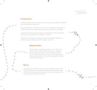 35
E INTEGRAÇÃO
DE GRUPO
INFÂNCIA
Fechamento:
O Brasil é formado por uma mistura de muitas raças e todos devem se respeitar
para convivermos em harmonia.
8. Combinados para montagem de um mural.A montagem do mural deve ser
coletiva, contando com a participação de todos os envolvidos na atividade.
9. Dinâmica de encerramento, avaliação e apresentação do tema da próxima
oficina.Ver Guia de Dinâmicas de Avaliação – Pág. 90.
Tarefa para casa: Pesquisar e trazer para a próxima atividade exemplos das
heranças culturais deixadas pelos índios, negros e brancos.
Depoimentos:
“Eu pedi para as crianças repararem em como eles eram
diferentes. Daí surgiram observações sobre o colega que
tinha os cabelos cacheados, o outro que tinha o cabelo
loiro, etc. Mas, ainda assim, todo mundo estava participando
da mesma oficina e tendo seus direitos respeitados”. Jandira
Santos, PDA Mandacaru
Dicas:
Leitura Coletiva - Para estimular as crianças a refletirem sobre as três
raças que compõem o povo Brasileiro é possível recortar trechos da
história da nossa colonização, enumerá-los e sorteá-los para que cada
criança possa ler uma parte da história.
 