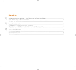 Sumário
Brincar, educomunicar, participar: a construção de um percurso metodológico...............................................................................7
Visão Mundial Brasil e Oficina de Imagens........................................................................................................................................................... 10
Os Cadernos do Educador............................................................................................................................................................................................ 11
Sete palavras e conceitos. .............................................................................................................................................................................................. 12
O que é educação? Educar? Educador? Educando?......................................................................................................................................... 12
O que é comunicação? Comunicador? Educomunicação? Participação?............................................................................................. 14
Três passos fundamentais .............................................................................................................................................................................................. 18
Primeiro passo: planejar................................................................................................................................................................................................... 18
Segundo passo: realizar..................................................................................................................................................................................................... 20
Terceiro passo: avaliar........................................................................................................................................................................................................ 22
 