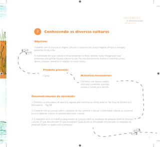 41
E INTEGRAÇÃO
DE GRUPO
INFÂNCIA
Objetivo:
Trabalhar com as crianças as origens culturais e costumes dos povos indígena, africano e europeu
presentes no dia a dia.
A diversidade de raças, culturas e etnias presentes no Brasil resultou numa miscigenação que
promoveu uma grande riqueza cultural no país. Por isso, encontramos inúmeros costumes, pratos
típicos, sotaques, vestuários e religiões na nossa cultura.
Produto previsto:
Cartaz Materiais necessários:
Cartolina, cola, tesoura, papéis
coloridos, canetinhas coloridas,
revistas e jornais para recorte.
3
Desenvolvimento da atividade:
1. Dinâmica ou brincadeira de abertura, seguida pela memória da oficina anterior. Ver Guia de Dinâmicas e
Brincadeiras – Pág. 88.
2. Converse com as crianças sobre a atividade do dia: conhecer e discutir a diversidade cultural, os costumes
locais e regionais, a partir da pesquisa feita pelas crianças.
3. O educador inicia os trabalhos perguntando às crianças sobre os resultados da pesquisa sobre as heranças
culturais. O que descobriram? O que trouxeram? Quais foram as dificuldades encontradas na realização da
pesquisa? Quem os ajudou com a pesquisa?
Conhecendo as diversas culturas
 