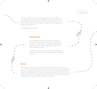 42
E INTEGRAÇÃO
DE GRUPO
INFÂNCIA
Dicas:
Essa atividade pode se tornar um itinerário formativo que convida comunidades e
crianças pra um intercâmbio cultural. Podem ser convidados comunidades quilombolas
e grupos de matrizes africanas, povos de cultura cigana, comunidades ribeirinhas, entre
outros. Outra possibilidade é convidar as famílias para fazerem junto com as crianças um
resgate das brincadeiras e cantigas do tempo de seus pais e de seus avós, ampliando as
possibilidades de diversão e criação de jogos e brincadeiras.
Fechamento:
6. O educador deve pontuar que cada pessoa, família e
comunidade têm seus costumes, crenças e valores.Todos
nós temos o direito de preservar nossas manifestações e
tradições culturais e sermos respeitados e valorizados nas
nossas diferentes escolhas.
7. Dinâmica de encerramento, avaliação e apresentação do
tema da próxima oficina.Ver Guia de Dinâmicas de Avaliação
– Pág. 90.
4. Orientar a divisão das crianças em subgrupos para construção de
cartazes temáticos. Cada cartaz deve expressar elementos da cultura dos
povos indígenas, africano e europeu.As informações produzidas na oficina
anterior como quebra-cabeças, histórias e demais elementos podem ser
usadas na atividade do dia.
5.Apresentação dos cartazes.
 