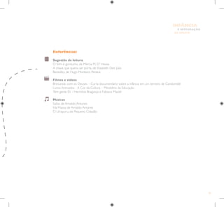 43
E INTEGRAÇÃO
DE GRUPO
INFÂNCIA
Referências:
Sugestão de leitura
O tom é gorducho, de Márcia M. D” Hease
A chave que queria ser porta, de Elizabeth Den Julio
Benedito, de Hugo Monteiro Pereira
Filmes e vídeos
Brincando com os Deuses – Curta documentário sobre a infância em um terreiro de Candomblé
Livros Animados - A Cor da Cultura – Ministério da Educação
Tem gente 01 - Hermínia Bragança e Fabiano Maciel
Músicas
Saiba, de Arnaldo Antunes
Na Massa, de Arnaldo Antunes
O Uirapuru, de Pequeno Cidadão
 
