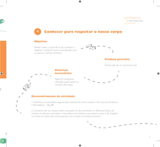 45
E INTEGRAÇÃO
DE GRUPO
INFÂNCIA
Objetivo:
Refletir sobre a importância de conhecer e
respeitar o próprio corpo e das pessoas com
as quais as crianças convivem.
Produto previsto:
Construção de um (a) boneco (a).
Materiais
necessários:
Papel A4, canetinhas
coloridas, papel pardo ou
cartolina, fita-crepe.
4
Desenvolvimento da atividade:
1. Dinâmica ou brincadeira, seguida pela memória da oficina anterior. Ver Guia de Dinâmicas
e Brincadeiras – Pág. 88.
2. Converse com as crianças sobre a atividade do dia: reconhecer as diferenças físicas de
meninos e meninas e perceber a importância de conhecer seu próprio corpo e de respeitar
os limites do corpo das outras pessoas com as quais as crianças convivem.
Conhecer para respeitar o nosso corpo
 