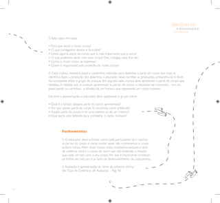 46
E INTEGRAÇÃO
DE GRUPO
INFÂNCIA
Fechamento:
5. O educador deve enfatizar como cada participante vê e valoriza
as partes do corpo e como muitas vezes não conhecemos o nosso
próprio corpo.Além disso, muitas vezes praticamos pequenos atos
de violência contra o corpo do outro por não entender a relação
que cada um tem com o seu corpo. Por isso é importante conhecer
os limites de cada um e as fases de desenvolvimento de cada pessoa.
6.Avaliação e apresentação do tema da próxima oficina.
Ver Guia de Dinâmicas de Avaliação – Pág. 90.
3. Bate papo em roda:
• Para que serve o nosso corpo?
• O que carregamos dentro e fora dele?
• Existe alguma parte do corpo que é mais importante que a outra?
• O que podemos sentir com esse corpo? Dor, cócegas, calor, frio, etc.
• Como o nosso corpo se expressa?
• Quem é responsável pela proteção do nosso corpo?
4. Cada criança receberá papel e canetinhas coloridas para desenhar a parte do corpo que mais se
identifica.Após a produção dos desenhos o educador deve recolher as produções, embaralha-las e dividi-
las novamente entre o grupo de crianças. Em seguida, cada criança deve apresentar a parte do corpo que
recebeu.A medida que as crianças apresentam as partes do corpo, o educador vai montando - em um
papel pardo ou cartolina - a silhueta de um boneco que representa um corpo humano.
Durante a apresentação, o educador deve questionar o grupo sobre:
• Qual é a função daquela parte do corpo apresentada?
• Por que aquela parte do corpo foi escolhida como preferida?
• Aquela parte do corpo é de uma menina ou de um menino?
• Qual parte está faltando para completar o corpo humano?
 
