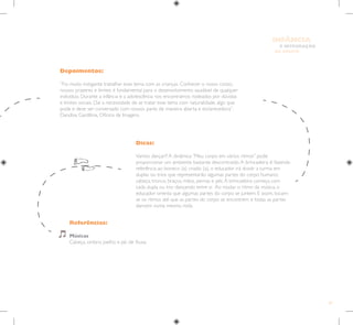 47
E INTEGRAÇÃO
DE GRUPO
INFÂNCIA
Depoimentos:
“Foi muito instigante trabalhar esse tema com as crianças. Conhecer o nosso corpo,
nossos prazeres e limites é fundamental para o desenvolvimento saudável de qualquer
indivíduo. Durante a infância e a adolescência nos encontramos rodeados por dúvidas
e limites sociais. Daí a necessidade de se tratar esse tema com naturalidade, algo que
pode e deve ser conversado com nossos pares de maneira aberta e esclarecedora”.
Danúbia Gardênia, Oficina de Imagens.
Referências:
Músicas
Cabeça, ombro, joelho e pé, de Xuxa
Dicas:
Vamos dançar?! A dinâmica “Meu corpo em vários ritmos” pode
proporcionar um ambiente bastante descontraído.A brincadeira é: fazendo
referência ao boneco (a) criado (a), o educador irá dividir a turma em
duplas ou trios que representarão algumas partes do corpo humano:
cabeça, tronco, braços, mãos, pernas e pés.A brincadeira começa com
cada dupla ou trio dançando entre si. Ao mudar o ritmo da música, o
educador orienta que algumas partes do corpo se juntem. E assim, tocam-
se os ritmos até que as partes do corpo se encontrem e todas as partes
dancem numa mesma roda.
 