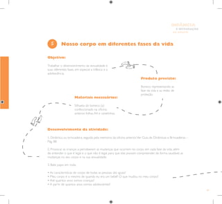 49
E INTEGRAÇÃO
DE GRUPO
INFÂNCIA
Objetivo:
Trabalhar o desenvolvimento da sexualidade e
suas diferentes fases, em especial a infância e a
adolescência.
Produto previsto:
Boneco representando as
fase da vida e as redes de
proteção.
Materiais necessários:
Silhueta do boneco (a)
confeccionado na oficina
anterior, folhas A4 e canetinhas.
5
Desenvolvimento da atividade:
1. Dinâmica ou brincadeira, seguida pela memória da oficina anterior.Ver Guia de Dinâmicas e Brincadeiras –
Pág. 88.
2. Provocar as crianças a perceberem as mudanças que ocorrem no corpo em cada fase da vida, além
de entender o que é legal e o que não é legal, para que elas possam compreender, de forma saudável, as
mudanças no seu corpo e na sua sexualidade.
3. Bate papo em roda:
• As características do corpo de todas as pessoas são iguais?
• Meu corpo é o mesmo de quando eu era um bebê? O que mudou no meu corpo?
• Até quantos anos somos crianças?
• A partir de quantos anos somos adolescentes?
Nosso corpo em diferentes fases da vida
 