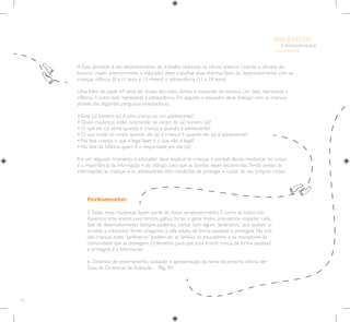 50
E INTEGRAÇÃO
DE GRUPO
INFÂNCIA
Fechamento:
5.Todas essas mudanças fazem parte do nosso amadurecimento. É como se todos nós
fossemos uma árvore: para termos galhos fortes e gerar frutos, precisamos respeitar cada
fase de desenvolvimento. Sempre podemos contar com alguns “jardineiros” que ajudam as
árvores a crescerem fortes chegando à vida adulta de forma saudável e protegida. Na vida
das crianças, esses “jardineiros” podem ser as famílias, os educadores e os moradores da
comunidade que as protegem. O alimento para que essa árvore cresça de forma saudável
e protegida é a informação.
6. Dinâmica de encerramento, avaliação e apresentação do tema da próxima oficina.Ver
Guia de Dinâmicas de Avaliação – Pág. 90.
4. Essa atividade é um desdobramento do trabalho realizado na oficina anterior. Usando a silhueta do
boneco criado anteriormente, o educador deve trabalhar duas distintas fases do desenvolvimento com as
crianças: infância (0 a 11 anos e 11 meses) e adolescência (12 a 18 anos).
Uma folha de papel A4 deve ser fixada dos lados direito e esquerdo do boneco. Um lado representa a
infância, o outro lado representa a adolescência. Em seguida, o educador deve dialogar com as crianças
através das seguintes perguntas orientadoras:
• Esse (a) boneco (a) é uma criança ou um adolescente?
• Quais mudanças estão ocorrendo no corpo do (a) boneco (a)?
• O que ele (a) sente quando é criança e quando é adolescente?
• O que muda no corpo quando ele (a) é criança? E quando ele (a) é adolescente?
• Na fase criança, o que é legal fazer e o que não é legal?
• Na fase da infância, quem é o responsável por ele (a)?
Em um segundo momento, o educador deve explicar às crianças o porquê dessas mudanças no corpo
e a importância da informação e do diálogo, para que as dúvidas sejam esclarecidas.Tendo acesso às
informações, as crianças e os adolescentes têm condições de proteger e cuidar do seu próprio corpo.
 