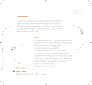 51
E INTEGRAÇÃO
DE GRUPO
INFÂNCIA
Depoimentos:
“O trabalho realizado em oficinas sobre sexualidade para crianças possibilita fortalecer
três eixos importantes do seu desenvolvimento: conhecer, ser e conviver. Conhecer
o próprio corpo e suas possibilidades, além de desmitificar tabus e preconceitos
cotidianos.As oficinas permitem que as crianças percebam o desenvolvimento da sua
sexualidade relacionada ao reconhecimento da sua identidade. O processo de vivência
da sexualidade exige em cada fase do nosso desenvolvimento o acesso a informações
que nos ajudem a viver tranquilos as descobertas da nossa sexualidade e, ao mesmo
tempo, nos proteger”. Rodrigo Corrêa.
Referências:
Filmes e vídeos
Eu não quero voltar sozinho - Daniel Ribeiro
Pensamento Infantil: Sexualidade – Monique Deheinzelin
Dicas:
O educador deve se atentar para o fato de que o período da infância
é subdividido em fases ou estágios, cada um deles com características
próprias, durante os quais as crianças veem o mundo, agem e interagem
com as pessoas e o ambiente de modos diferente.
Primeira fase de desenvolvimento: 0 a 3 anos
Segunda fase de desenvolvimento: 3 a 6 anos
Terceira fase de desenvolvimento: 6 a 11 anos e 11 meses
Já a adolescência é a fase que marca a transição entre a infância e a
idade adulta. Essa fase caracteriza-se por alterações em diversos níveis
– físico, mental e social - e representa para o indivíduo um processo de
distanciamento de formas de comportamento típicos da infância e de
aquisição de características e competências que o capacitem a assumir,
num futuro próximo, os deveres e papéis sociais do adulto.
Adolescência inicial: 12 aos 14 anos
Adolescência média: 15 aos 17 anos
Adolescência superior: 18 aos 22 anos
 