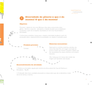 53
E INTEGRAÇÃO
DE GRUPO
INFÂNCIA
Objetivo:
Promover o debate em torno das diferenças, mitos, tabus e preconceitos sobre
gênero - feminino e masculino - abordando as relações de poder que se estabelecem
socialmente, a partir de concepções naturalizadas em torno das masculinidades e
feminilidades.
A oficina busca sensibilizar crianças para o respeito à diversidade de gênero a partir da
provocação sobre o desenvolvimento da sexualidade e do respeito à orientação sexual.
Materiais necessários:
Papel pardo ou cartolina, canetinhas coloridas, cola
branca, fita-crepe. Kits com imagens recortadas de
jornais e revistas que mostram situações e objetos que
são característicos do universo feminino e do universo
masculino.
Obs.: Cada grupo de crianças deve receber dez
imagens que represente cada situação.
5
Desenvolvimento da atividade:
1. Dinâmica ou brincadeira, seguida pela memória da oficina anterior.Ver Guia de Dinâmicas e
Brincadeiras – Pág. 88.
2. O educador deve iniciar a atividade provocando as crianças sobre quais são os elementos e modo
de ser de meninas e meninos.
Produto previsto:
Cartazes.
Diversidade de gênero: o que é da
menina? O que é do menino?
?
 