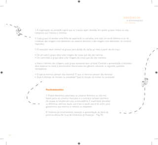 54
E INTEGRAÇÃO
DE GRUPO
INFÂNCIA
Fechamento:
7. Muitos elementos associados ao universo feminino, na vida real,
fazem parte do universo masculino e o contrário também acontece.
As roupas, as funções em casa, as brincadeiras. É importante perceber
as diferenças, valorizar aquilo que é seu e aquilo que é do outro, para
garantirmos que meninos e meninas se respeitem.
8. Dinâmica de encerramento, avaliação e apresentação do tema da
próxima oficina.Ver Guia de Dinâmicas de Avaliação – Pág. 90.
3.A organização da atividade sugere que as crianças sejam divididas em quatro grupos mistos, ou seja,
composto por meninas e meninos.
4. Cada grupo irá receber uma folha de papel kraft ou cartolina, uma cola, um pincel atômico e um kit
contendo dez imagens com elementos do universo feminino e dez imagens com elementos do universo
masculino.
5. O educador deve orientar os grupos para divisão do cartaz ao meio a partir de um traço.
• De um lado o grupo deve colar imagens de coisas que são das meninas.
• Do outro lado o grupo deve colar imagens de coisas que são dos meninos.
6.Após o término das colagens, cada grupo apresenta seus cartazes. Durante a apresentação, o educador
deve explorar os mitos e preconceitos relacionados aos gêneros utilizando as seguintes questões
norteadoras:
• O que as meninas pensam dos meninos? O que os meninos pensam das meninas?
• Qual é a função do homem na sociedade? Qual é a função da mulher na sociedade?
 