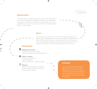 55
E INTEGRAÇÃO
DE GRUPO
INFÂNCIA
Depoimentos:
“As famílias devem se atentar para que as crianças não reproduzam o
que vivem.As desigualdades de gênero começam a ser praticadas em
casa, desde o momento da escolha do enxoval, quando a cor rosa é
escolhida para as meninas e azul para os meninos”. Giselda,Verônica e
Auricelia – Nova Iguaçu.
Referências:
Sugestão de leitura
O menino Nito, de Sônia Rosa
O Sofá Estampado, de Lygia Bojunga Nunes.
Filmes e vídeos
Era uma vez uma Maria
Minha vida de João
Meninos e Meninas – Padrinhos Mágicos
Musicas
Menino, Menina, de Adriana Calcanhoto
A Menina Moleca, de Palavra Cantada
Erê, de Palavra Cantada
Dicas:
A oficina fica mais dinâmica com o uso de brinquedos. Organize de um
lado da sala os brinquedos de meninas, do outro lado os brinquedos dos
meninos. Meninas irão brincar com brinquedos de meninos e vice-versa.
Após as brincadeiras, o bate-papo sobre a experiência pode ser um rico
espaço de construção de conhecimentos, quebra de mitos e tabus.
Atenção!
Crie um espaço para a valorização dos
gêneros masculino e feminino nesta
atividade. Uma criança valorizada tem
normalmente uma autoestima elevada,
não se sente frágil, mas vê a si mesma
como alguém cheia de potencial, amada
e reconhecida.
 