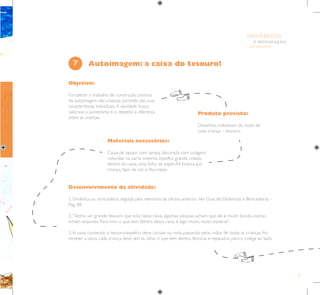 57
E INTEGRAÇÃO
DE GRUPO
INFÂNCIA
Objetivo:
Fortalecer o trabalho de construção positiva
da autoimagem das crianças partindo das suas
características individuais.A atividade busca
valorizar a autoestima e o respeito à diferença
entre as crianças.
Produto previsto:
Desenhos individuais do rosto de
cada criança – tesouro.
Materiais necessários:
Caixa de sapato com tampa, decorada com colagens
coloridas na parte externa, espelho grande colado
dentro da caixa, uma folha de papel A4 branca por
criança, lápis de cor e fita-crepe.
7
Desenvolvimento da atividade:
1. Dinâmica ou brincadeira, seguida pela memória da oficina anterior. Ver Guia de Dinâmicas e Brincadeiras –
Pág. 88.
2.“Tenho um grande tesouro que está nesta caixa, algumas pessoas acham que ele é muito bonito, outras
acham esquisito. Para mim o que tem dentro dessa caixa é algo muito, muito especial”.
3.A caixa contendo o tesouro/espelho deve circular na roda passando pelas mãos de todas as crianças.Ao
receber a caixa, cada criança deve abri-la, olhar o que tem dentro, fechá-la e repassá-la para o colega ao lado.
Autoimagem: a caixa do tesouro!
 