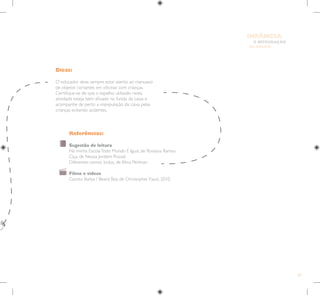 59
E INTEGRAÇÃO
DE GRUPO
INFÂNCIA
Referências:
Sugestão de leitura
Na minha EscolaTodo Mundo É Igual, de Rossana Ramos
Ciça, de Neusa Jordem Possati
Diferentes somos todos, de Alina Perlman
Filme e vídeos
Garoto Barba / Beard Boy, de Christopher Faust, 2010
Dicas:
O educador deve sempre estar atento ao manuseio
de objetos cortantes em oficinas com crianças.
Certifique-se de que o espelho utilizado nesta
atividade esteja bem afixado no fundo da caixa e
acompanhe de perto a manipulação da caixa pelas
crianças evitando acidentes.
 