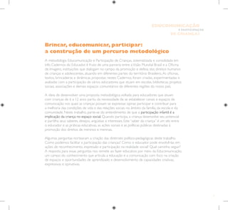 7
E PARTICIPAÇÃO
DE CRIANÇAS
EDUCOMUNICAÇÃO
Brincar, educomunicar, participar:
a construção de um percurso metodológico
A metodologia Educomunicação e Participação de Crianças, sistematizada e consolidada em
três Cadernos do Educador, é fruto de uma parceria entre aVisão Mundial Brasil e a Oficina
de Imagens, instituições que dialogam no campo da promoção e defesa dos direitos humanos
de crianças e adolescentes, atuando em diferentes partes do território Brasileiro.As oficinas,
textos, brincadeiras e dinâmicas propostas nestes Cadernos, foram criadas, experimentadas e
avaliadas com a participação de vários educadores que atuam em escolas, bibliotecas, projetos
sociais, associações e demais espaços comunitários de diferentes regiões do nosso país.
A ideia de desenvolver uma proposta metodológica voltada para educadores que atuam
com crianças de 6 a 12 anos partiu da necessidade de se estabelecer canais e espaços de
comunicação nos quais as crianças possam se expressar, opinar, participar e contribuir para
a melhoria das condições de vida e das relações sociais no âmbito da família, da escola e da
comunidade. Neste trabalho, parte-se do entendimento de que a participação infantil é a
implicação da criança no espaço social. Quando participa, a criança desenvolve seu potencial
e partilha seus saberes, desejos, angústias e interesses. Este “saber da criança” é um elo entre
o educador e as práticas educativas, as ações sociais e as políticas públicas destinadas à
promoção dos direitos de meninos e meninas.
Algumas perguntas nortearam a criação das diretrizes político-pedagógicas deste trabalho.
Como podemos facilitar a participação das crianças? Como o educador pode envolvê-las em
ações de reconhecimento, expressão e participação na realidade social? Qual caminho seguir?
A resposta para essas perguntas nos remete ao fazer educativo por meio da Educomunicação,
um campo do conhecimento que articula a educação e a comunicação com foco na criação
de espaços e oportunidades de aprendizado e desenvolvimento de capacidades criativas,
expressivas e opinativas.
 