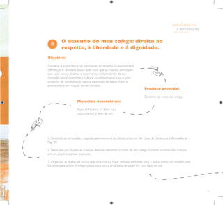 61
E INTEGRAÇÃO
DE GRUPO
INFÂNCIA
Objetivo:
Trabalhar a importância da identidade, do respeito à diversidade e
diferenças.A atividade busca fazer com que as crianças percebam
que cada pessoa é única e importante, independente da sua
condição social, econômica, cultural ou etnicorracial. Essa é uma
proposta de sensibilização para a superação de tabus, mitos e
preconceitos em relação ao ser humano.
Produto previsto:
Desenho do rosto do colega.
Materiais necessários:
Papel A4 branco (1 folha para
cada criança) e lápis de cor.
8
1. Dinâmica ou brincadeira, seguida pela memória da oficina anterior. Ver Guia de Dinâmicas e Brincadeiras –
Pág. 88.
2. Separadas por duplas, as crianças deverão desenhar o rosto de seu colega. Escrever o nome das crianças
em um papel e sortear as duplas.
3. Organizar as duplas de forma que uma criança fique sentada de frente para a outra, como um modelo que
faz pose para a foto. Entregar para cada criança uma folha de papel A4 com lápis de cor.
O desenho do meu colega: direito ao
respeito, à liberdade e à dignidade.
O
 